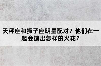 天秤座和狮子座明星配对？他们在一起会擦出怎样的火花？✅