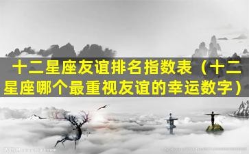 十二星座友谊排名指数表（十二星座哪个最重视友谊的幸运数字）