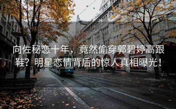 向佐秘恋十年，竟然偷穿郭碧婷高跟鞋？明星恋情背后的惊人真相曝光！