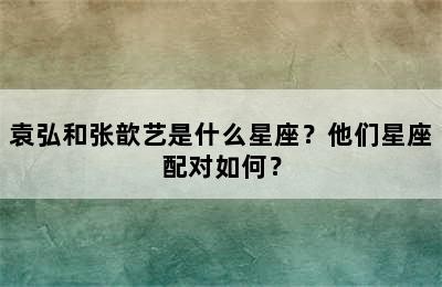 袁弘和张歆艺是什么星座？他们星座配对如何？