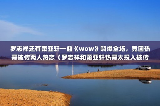 罗志祥还有萧亚轩一曲《wow》嗨爆全场，竟因热舞被传两人热恋（罗志祥和萧亚轩热舞太投入被传热恋！）