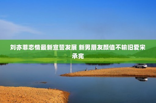 刘亦菲恋情最新宣誓发展 新男朋友颜值不输旧爱宋承宪