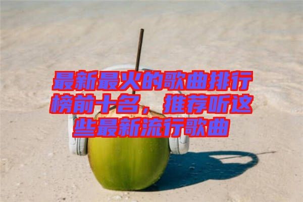 最新最火的歌曲排行榜前十名，推荐听这些最新流行歌曲