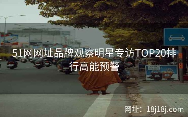 51网网址品牌观察明星专访TOP20排行高能预警