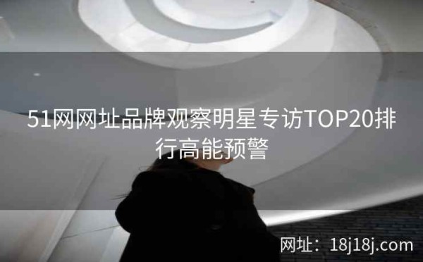 51网网址品牌观察明星专访TOP20排行高能预警