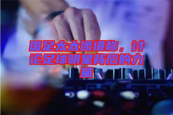 国足太太团堪称，讨论足球明星背后的力量