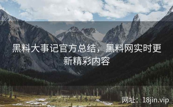 黑料大事记官方总结，黑料网实时更新精彩内容