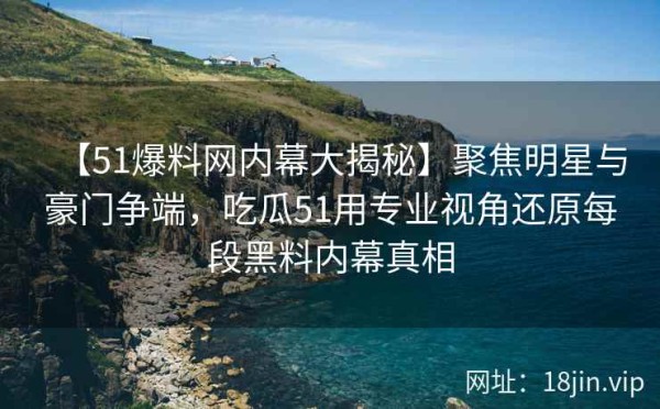【51爆料网内幕大揭秘】聚焦明星与豪门争端，吃瓜51用专业视角还原每段黑料内幕真相
