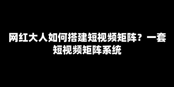 网红大人如何搭建短视频矩阵？一套短视频矩阵系统