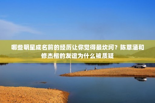 哪些明星成名前的经历让你觉得最坎坷？陈意涵和修杰楷的友谊为什么被质疑
