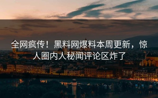 全网疯传！黑料网爆料本周更新，惊人圈内人秘闻评论区炸了