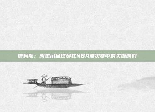 詹姆斯:明星角色球员在NBA总决赛中的关键时刻