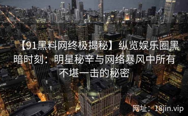 【91黑料网终极揭秘】纵览娱乐圈黑暗时刻：明星秘辛与网络暴风中所有不堪一击的秘密