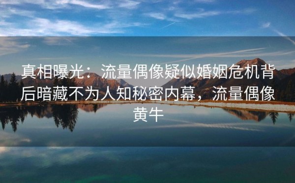 真相曝光：流量偶像疑似婚姻危机背后暗藏不为人知秘密内幕，流量偶像黄牛