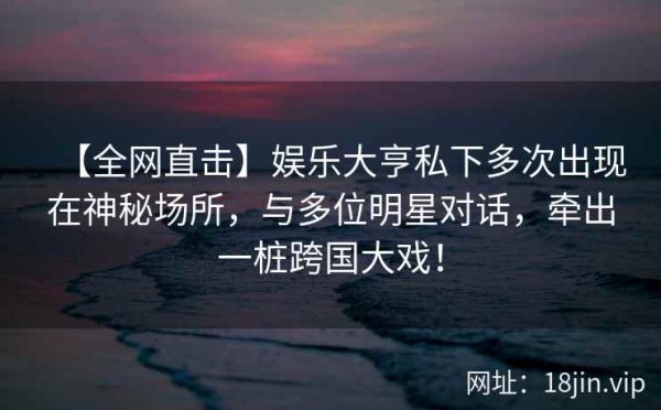 【全网直击】娱乐大亨私下多次出现在神秘场所，与多位明星对话，牵出一桩跨国大戏！