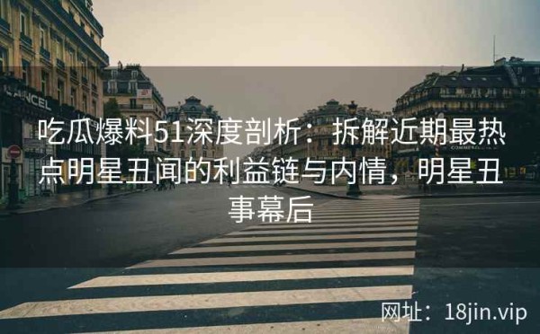 吃瓜爆料51深度剖析：拆解近期最热点明星丑闻的利益链与内情，明星丑事幕后