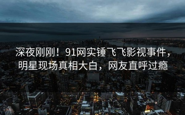 深夜刚刚！91网实锤飞飞影视事件，明星现场真相大白，网友直呼过瘾