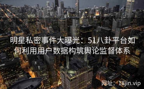 明星私密事件大曝光：51八卦平台如何利用用户数据构筑舆论监督体系