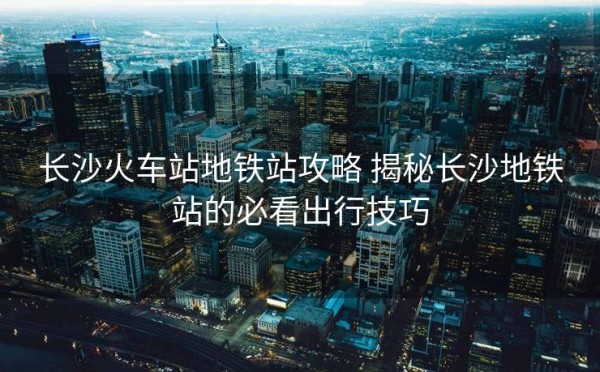 长沙火车站地铁站攻略 揭秘长沙地铁站的必看出行技巧