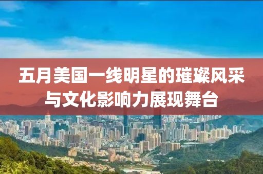 五月美国一线明星的璀璨风采与文化影响力展现舞台