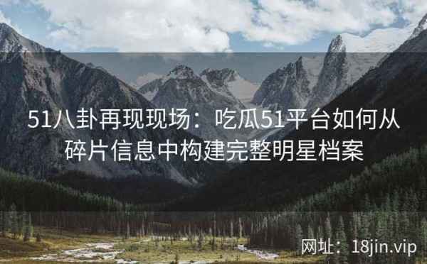 51八卦再现现场：吃瓜51平台如何从碎片信息中构建完整明星档案