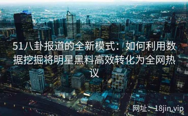 51八卦报道的全新模式：如何利用数据挖掘将明星黑料高效转化为全网热议
