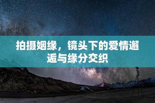 拍摄姻缘，镜头下的爱情邂逅与缘分交织
