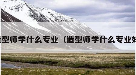 造型师学什么专业（造型师学什么专业好）