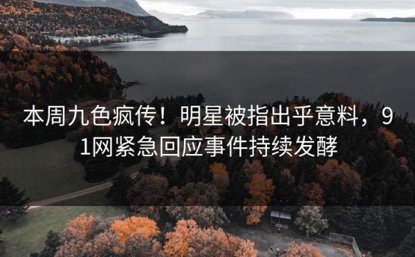 本周九色疯传！明星被指出乎意料，91网紧急回应事件持续发酵