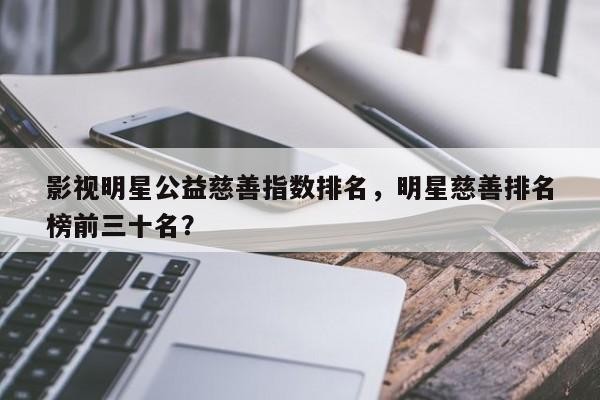 影视明星公益慈善指数排名，明星慈善排名 榜前三十名？