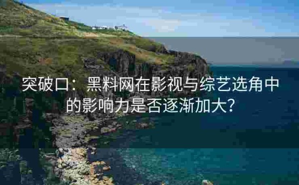 突破口：黑料网在影视与综艺选角中的影响力是否逐渐加大？