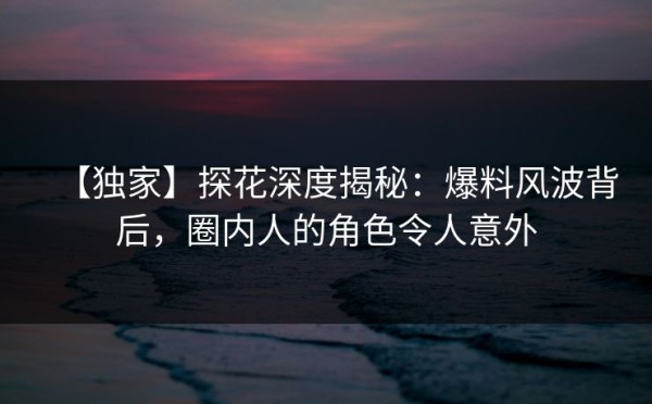 【独家】探花深度揭秘：爆料风波背后，圈内人的角色令人意外