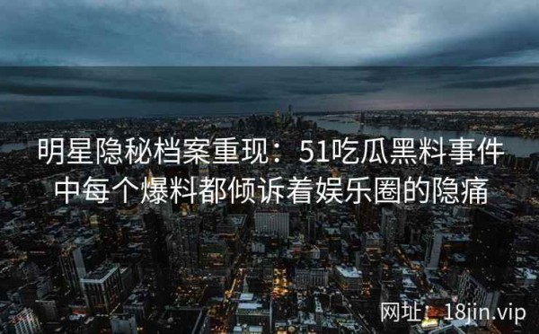 明星隐秘档案重现：51吃瓜黑料事件中每个爆料都倾诉着娱乐圈的隐痛