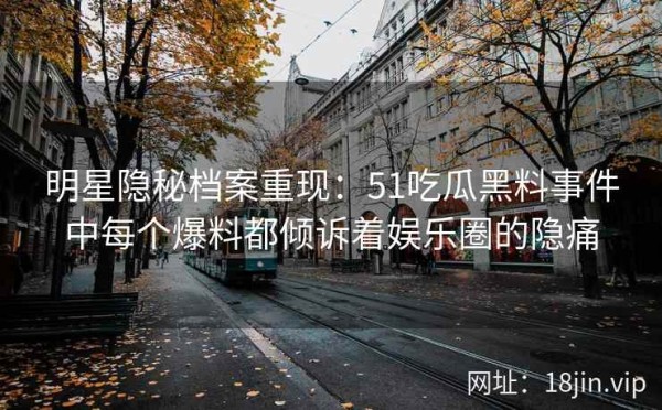明星隐秘档案重现：51吃瓜黑料事件中每个爆料都倾诉着娱乐圈的隐痛