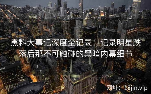 黑料大事记深度全记录：记录明星跌落后那不可触碰的黑暗内幕细节