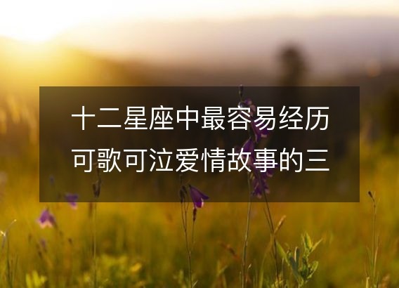 十二星座中最容易经历可歌可泣爱情故事的三个星座