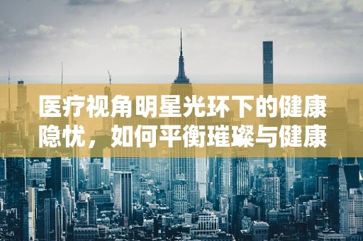 医疗视角明星光环下的健康隐忧，如何平衡璀璨与健康？