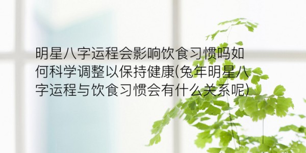 明星八字运程会影响饮食习惯吗如何科学调整以保持健康(兔年明星八字运程与饮食习惯会有什么关系呢)