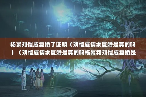 杨幂刘恺威复婚了证明（刘恺威请求复婚是真的吗）（刘恺威请求复婚是真的吗杨幂和刘恺威复婚是真的吗）