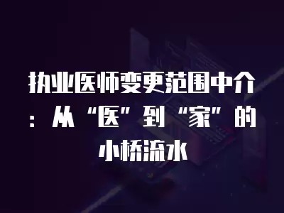 执业医师变更范围中介：从“医”到“家”的小桥流水