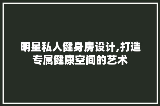 明星私人健身房设计,打造专属健康空间的艺术