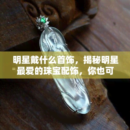 明星戴什么首饰，揭秘明星更爱的珠宝配饰，你也可以拥有同款！