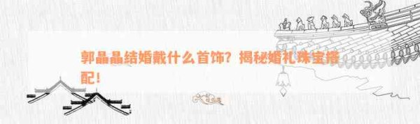 郭晶晶结婚戴什么首饰？揭秘婚礼珠宝搭配！