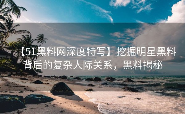 【51黑料网深度特写】挖掘明星黑料背后的复杂人际关系，黑料揭秘