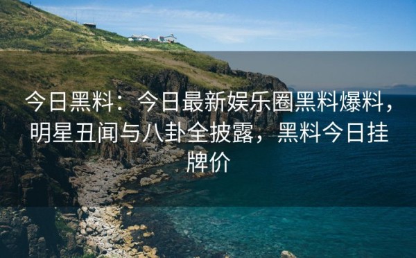 今日黑料：今日最新娱乐圈黑料爆料，明星丑闻与八卦全披露，黑料今日挂牌价