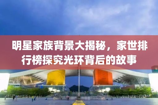 明星家族背景大揭秘，家世排行榜探究光环背后的故事