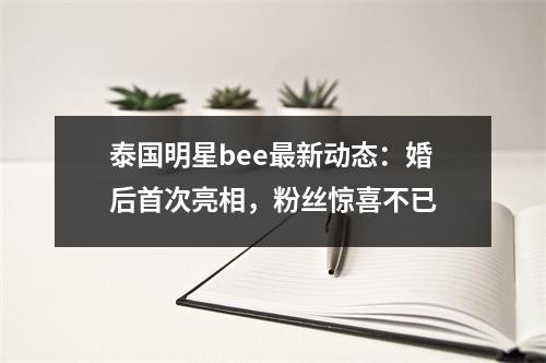 泰国明星bee最新动态：婚后首次亮相，粉丝惊喜不已
