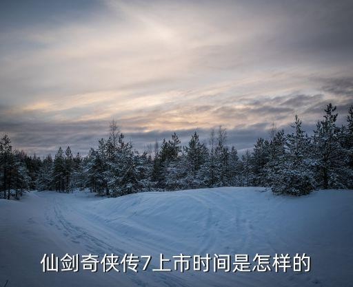 仙剑奇侠传7上市时间是怎样的