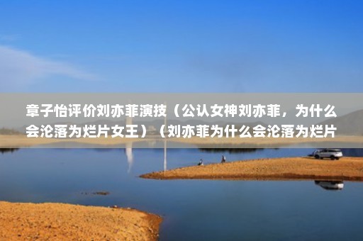 章子怡评价刘亦菲演技（公认女神刘亦菲，为什么会沦落为烂片女王）（刘亦菲为什么会沦落为烂片女王刘亦菲演技到底如何）