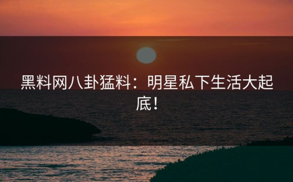 黑料网八卦猛料：明星私下生活大起底！
